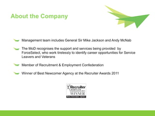 About the Company


   Management team includes General Sir Mike Jackson and Andy McNab

   The MoD recognises the support and services being provided by
   ForceSelect, who work tirelessly to identify career opportunities for Service
   Leavers and Veterans

   Member of Recruitment & Employment Confederation

   Winner of Best Newcomer Agency at the Recruiter Awards 2011
 