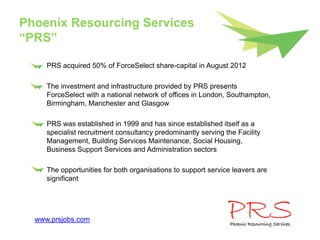 Phoenix Resourcing Services
“PRS”

     PRS acquired 50% of ForceSelect share-capital in August 2012

     The investment and infrastructure provided by PRS presents
     ForceSelect with a national network of offices in London, Southampton,
     Birmingham, Manchester and Glasgow

     PRS was established in 1999 and has since established itself as a
     specialist recruitment consultancy predominantly serving the Facility
     Management, Building Services Maintenance, Social Housing,
     Business Support Services and Administration sectors

     The opportunities for both organisations to support service leavers are
     significant




  www.prsjobs.com
 