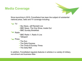 Media Coverage

   Since launching in 2010, ForceSelect has been the subject of substantial
   national press, radio and TV coverage including:

        TV
             Sky News, Jeff Randall Live
             BBC News, The One Show, Inside Out
             BBC Sunday Breakfast
        Radio
             BBC Radio 1, Radio 5 Live
             Talksport
        Press
             The Sun
             The Daily Express
             The Times & Sunday Times
             The Daily Mail

   In addition, ForceSelect regularly features in articles in a variety of military,
   recruitment and business titles
 