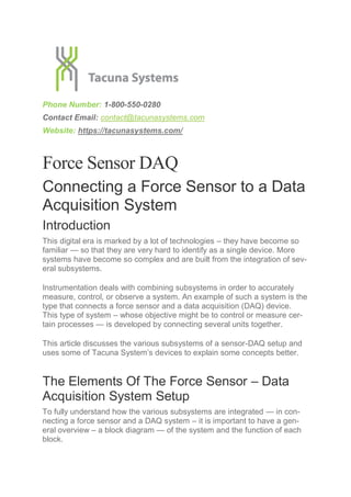 Phone Number: 1-800-550-0280
Contact Email: contact@tacunasystems.com
Website: https://tacunasystems.com/
Force Sensor DAQ
Connecting a Force Sensor to a Data
Acquisition System
Introduction
This digital era is marked by a lot of technologies – they have become so
familiar — so that they are very hard to identify as a single device. More
systems have become so complex and are built from the integration of sev-
eral subsystems.
Instrumentation deals with combining subsystems in order to accurately
measure, control, or observe a system. An example of such a system is the
type that connects a force sensor and a data acquisition (DAQ) device.
This type of system – whose objective might be to control or measure cer-
tain processes — is developed by connecting several units together.
This article discusses the various subsystems of a sensor-DAQ setup and
uses some of Tacuna System’s devices to explain some concepts better.
The Elements Of The Force Sensor – Data
Acquisition System Setup
To fully understand how the various subsystems are integrated — in con-
necting a force sensor and a DAQ system – it is important to have a gen-
eral overview – a block diagram — of the system and the function of each
block.
 