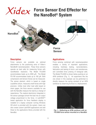 Xidex                              Force Sensor End Effector for
                                   the NanoBot® System


            ®
NanoBot




                                                            Force
                                                            Sensor


 Description                                                Applications
 Force sensors are available as optional                    Force sensing combined with nanomanipulation
 attachments to the positioning arms of Xidex’s             enables a variety of important applications,
 NanoBot® nanomanipulator. These force sensors              including hardness testing, nanoindentation,
 operate as load cells for measuring forces with            fabrication and testing of micro- and nanodevices,
 nanoNewton resolution. The Model FS-2000                   and controlled force probing of biological cells.
 accommodates loads up to 2000 µN. The Model                The Model FS-2000 is shown below pushing on an
 FS-180 accommodates loads up to 180 µN. Both               AFM cantilever (Fig. 1). An experiment like the
 compression and tension forces can be measured.            one shown in this example can be performed to
 The sensor element, which is based on single               directly measure the spring constant of an AFM
 crystalline silicon, measures small forces with high       cantilever by observing its force vs. displacement.
 precision. Unlike most other load cells based on
 strain gages, the force sensors available for use
 with the NanoBot measure the load by a change of
 capacitance. The readout electronics integrated in
 the sensor package convert the load into an output
 voltage proportional to the force. A LabVIEW™
 based application for force feedback display is
 installed on a laptop computer running Windows
 OS which is provided with the system. Users can
 also create custom LabVIEW applications and add
 these to the applications library provided with the         Fig. 1 – Deflecting an AFM cantilever with an
 NanoBot.                                                    FS-2000 force sensor mounted on a NanoBot


                                                        1
 