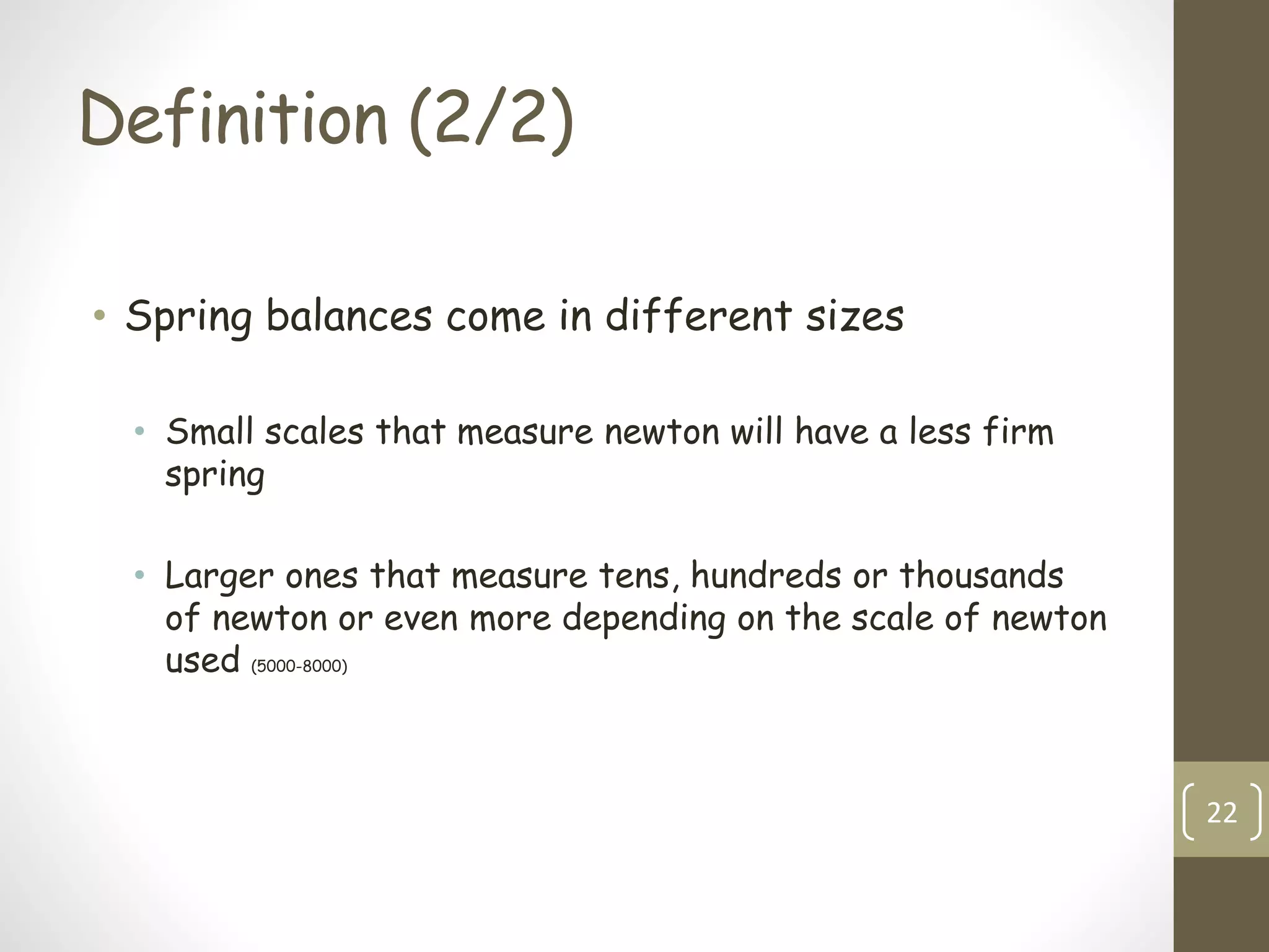 Definition (2/2)
• Spring balances come in different sizes
• Small scales that measure newton will have a less firm
spring
• Larger ones that measure tens, hundreds or thousands
of newton or even more depending on the scale of newton
used (5000-8000)
22
 