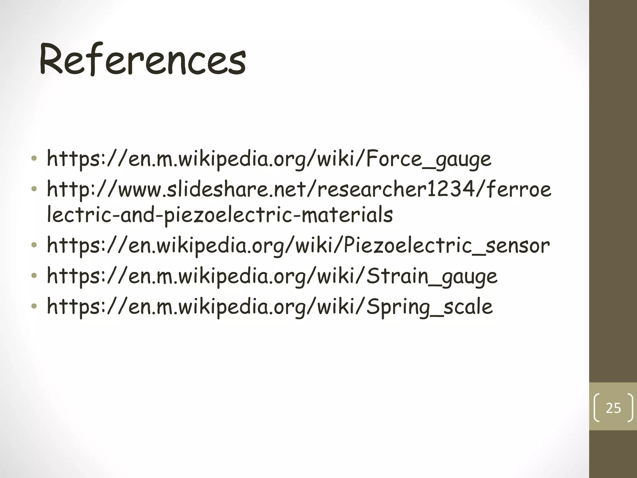 References
• https://en.m.wikipedia.org/wiki/Force_gauge
• http://www.slideshare.net/researcher1234/ferroe
lectric-and-piezoelectric-materials
• https://en.wikipedia.org/wiki/Piezoelectric_sensor
• https://en.m.wikipedia.org/wiki/Strain_gauge
• https://en.m.wikipedia.org/wiki/Spring_scale
25
 