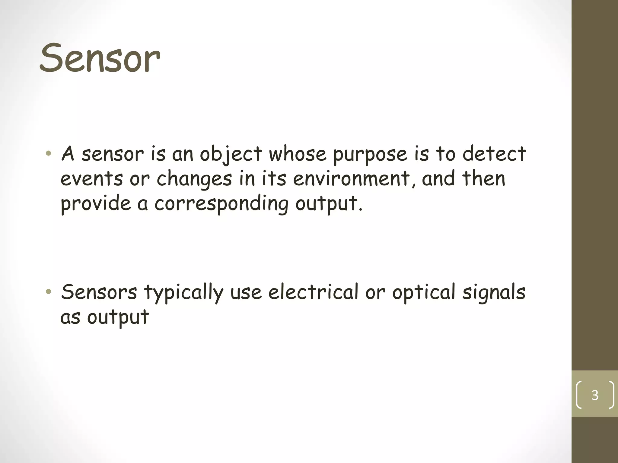 Sensor
• A sensor is an object whose purpose is to detect
events or changes in its environment, and then
provide a corresponding output.
• Sensors typically use electrical or optical signals
as output
3
 
