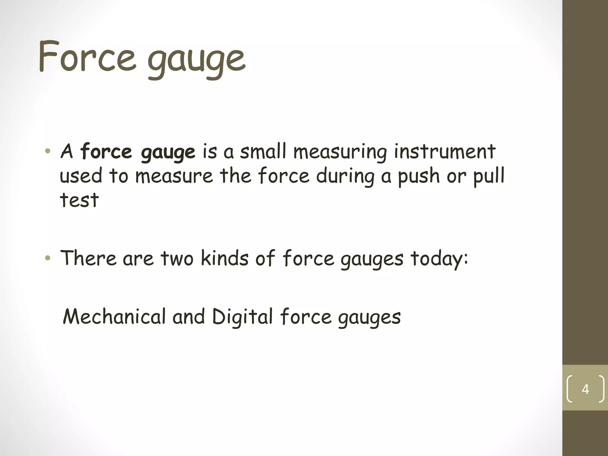 Force gauge
• A force gauge is a small measuring instrument
used to measure the force during a push or pull
test
• There are two kinds of force gauges today:
Mechanical and Digital force gauges
4
 