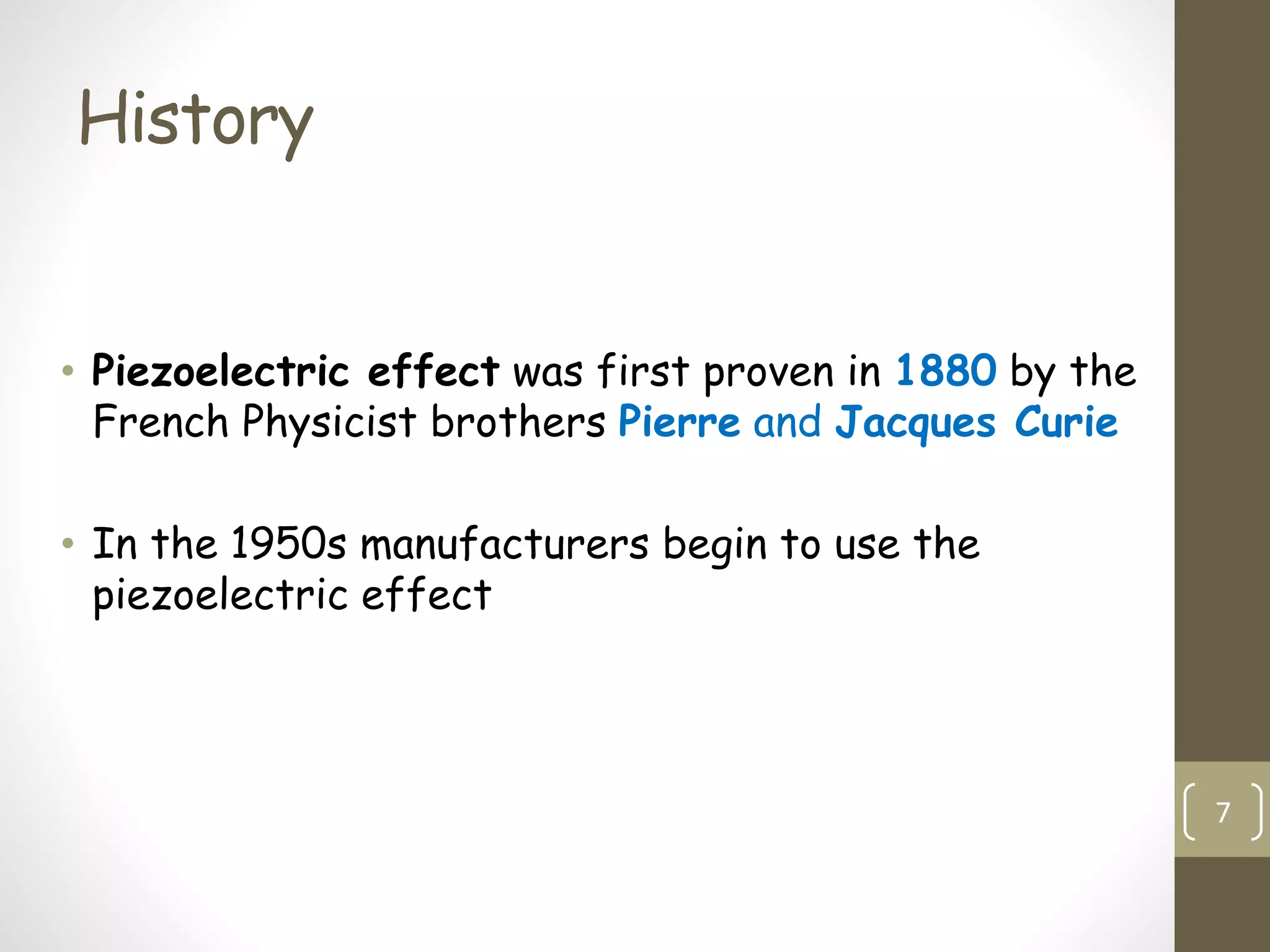 History
• Piezoelectric effect was first proven in 1880 by the
French Physicist brothers Pierre and Jacques Curie
• In the 1950s manufacturers begin to use the
piezoelectric effect
7
 