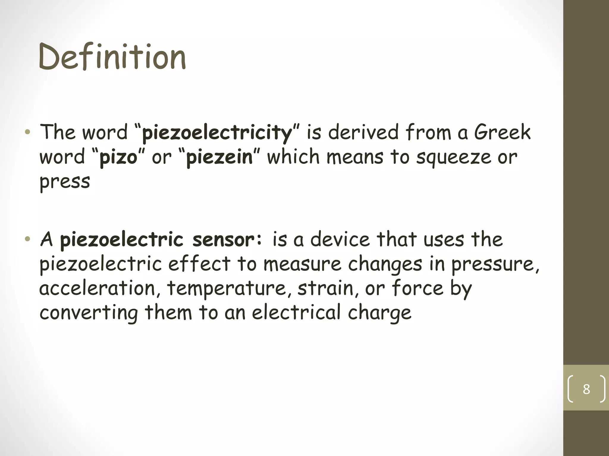 Definition
• The word “piezoelectricity” is derived from a Greek
word “pizo” or “piezein” which means to squeeze or
press
• A piezoelectric sensor: is a device that uses the
piezoelectric effect to measure changes in pressure,
acceleration, temperature, strain, or force by
converting them to an electrical charge
8
 