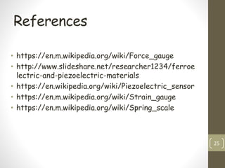 References
• https://en.m.wikipedia.org/wiki/Force_gauge
• http://www.slideshare.net/researcher1234/ferroe
lectric-and-piezoelectric-materials
• https://en.wikipedia.org/wiki/Piezoelectric_sensor
• https://en.m.wikipedia.org/wiki/Strain_gauge
• https://en.m.wikipedia.org/wiki/Spring_scale
25
 