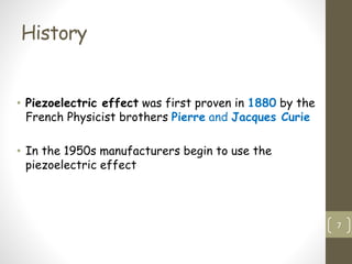 History
• Piezoelectric effect was first proven in 1880 by the
French Physicist brothers Pierre and Jacques Curie
• In the 1950s manufacturers begin to use the
piezoelectric effect
7
 