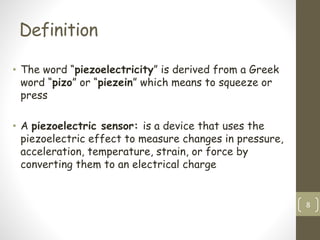 Definition
• The word “piezoelectricity” is derived from a Greek
word “pizo” or “piezein” which means to squeeze or
press
• A piezoelectric sensor: is a device that uses the
piezoelectric effect to measure changes in pressure,
acceleration, temperature, strain, or force by
converting them to an electrical charge
8
 