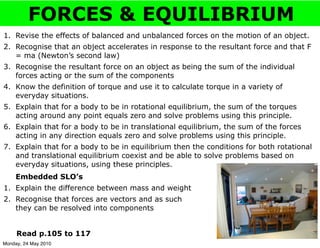 FORCES & EQUILIBRIUM
1. Revise the effects of balanced and unbalanced forces on the motion of an object.
2. Recognise that an object accelerates in response to the resultant force and that F
   = ma (Newton’s second law)
3. Recognise the resultant force on an object as being the sum of the individual
   forces acting or the sum of the components
4. Know the definition of torque and use it to calculate torque in a variety of
   everyday situations.
5. Explain that for a body to be in rotational equilibrium, the sum of the torques
   acting around any point equals zero and solve problems using this principle.
6. Explain that for a body to be in translational equilibrium, the sum of the forces
   acting in any direction equals zero and solve problems using this principle.
7. Explain that for a body to be in equilibrium then the conditions for both rotational
   and translational equilibrium coexist and be able to solve problems based on
   everyday situations, using these principles.
     Embedded SLO’s
1. Explain the difference between mass and weight
2. Recognise that forces are vectors and as such
   they can be resolved into components


     Read p.105 to 117
Monday, 24 May 2010
 