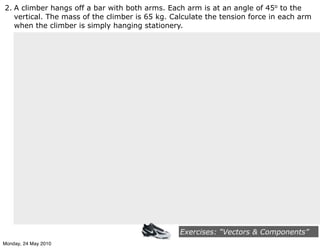 2. A climber hangs off a bar with both arms. Each arm is at an angle of 45o to the
   vertical. The mass of the climber is 65 kg. Calculate the tension force in each arm
   when the climber is simply hanging stationery.




                                                 Exercises: “Vectors & Components”
Monday, 24 May 2010
 