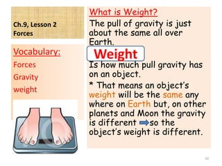 Ch.9, Lesson 2
Forces
What is Weight?
The pull of gravity is just
about the same all over
Earth.
Is how much pull gravity has
on an object.
* That means an object’s
weight will be the same any
where on Earth but, on other
planets and Moon the gravity
is different so the
object’s weight is different.
Vocabulary:
Forces
Gravity
weight
10
Weight
 