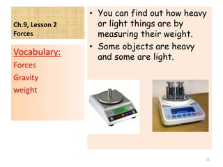 Ch.9, Lesson 2
Forces
• You can find out how heavy
or light things are by
measuring their weight.
• Some objects are heavy
and some are light.
Vocabulary:
Forces
Gravity
weight
11
 