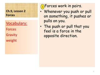 Ch.9, Lesson 2
Forces
Forces work in pairs.
• Whenever you push or pull
on something, it pushes or
pulls on you.
• The push or pull that you
feel is a force in the
opposite direction.
Vocabulary:
Forces
Gravity
weight
7
3
 