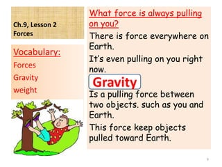 Ch.9, Lesson 2
Forces
What force is always pulling
on you?
There is force everywhere on
Earth.
It’s even pulling on you right
now.
Is a pulling force between
two objects. such as you and
Earth.
This force keep objects
pulled toward Earth.
Vocabulary:
Forces
Gravity
weight
9
Gravity
 