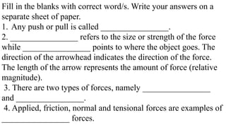 Fill in the blanks with correct word/s. Write your answers on a
separate sheet of paper.
1. Any push or pull is called ________________.
2. ________________ refers to the size or strength of the force
while ________________ points to where the object goes. The
direction of the arrowhead indicates the direction of the force.
The length of the arrow represents the amount of force (relative
magnitude).
3. There are two types of forces, namely ________________
and ________________.
4. Applied, friction, normal and tensional forces are examples of
________________ forces.
 