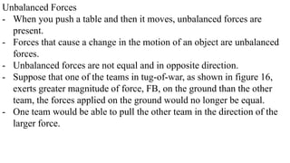 Unbalanced Forces
- When you push a table and then it moves, unbalanced forces are
present.
- Forces that cause a change in the motion of an object are unbalanced
forces.
- Unbalanced forces are not equal and in opposite direction.
- Suppose that one of the teams in tug-of-war, as shown in figure 16,
exerts greater magnitude of force, FB, on the ground than the other
team, the forces applied on the ground would no longer be equal.
- One team would be able to pull the other team in the direction of the
larger force.
 