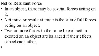 Net or Resultant Force
• In an object, there may be several forces acting on
it.
• Net force or resultant force is the sum of all forces
acting on an object.
• Two or more forces in the same line of action
exerted on an object are balanced if their effects
cancel each other.
•
 