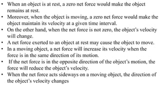 • When an object is at rest, a zero net force would make the object
remains at rest.
• Moreover, when the object is moving, a zero net force would make the
object maintain its velocity at a given time interval.
• On the other hand, when the net force is not zero, the object’s velocity
will change.
• A net force exerted to an object at rest may cause the object to move.
• In a moving object, a net force will increase its velocity when the
force is in the same direction of its motion.
• If the net force is in the opposite direction of the object’s motion, the
force will reduce the object’s velocity.
• When the net force acts sideways on a moving object, the direction of
the object’s velocity changes
 