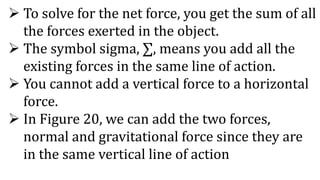  To solve for the net force, you get the sum of all
the forces exerted in the object.
 The symbol sigma, ∑, means you add all the
existing forces in the same line of action.
 You cannot add a vertical force to a horizontal
force.
 In Figure 20, we can add the two forces,
normal and gravitational force since they are
in the same vertical line of action
 