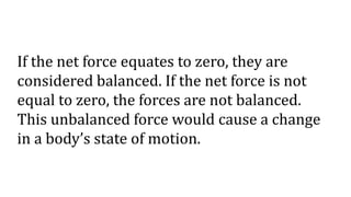 If the net force equates to zero, they are
considered balanced. If the net force is not
equal to zero, the forces are not balanced.
This unbalanced force would cause a change
in a body’s state of motion.
 