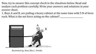 Now, try to answer this concept check in the situations below. Read and
analyze each problem carefully. Write your answers and solutions in your
answer sheet.
1. Boys A and B, are pulling a heavy cabinet at the same time with 5 N of force
each. What is the net force acting on the cabinet? ______________________
 