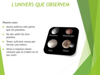 L'UNIVERS QUE OBSERVEM
Planetes nans:
 Astres esfèrics més petits
que els planetes.
 No són satèl·lits d'un
planeta.
 Tenen suficient massa per
formar una esfera.
 Atrau o expulsa cossos
celestes que es troben en el
seu camí.
 