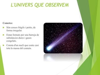 L'UNIVERS QUE OBSERVEM
Cometes:
 Són cossos fràgils i petits, de
forma irregular.
 Estan formats per una barreja de
substàncies dures i gasos
congelats.
 Consta d'un nucli que conte casi
tota la massa del cometa.
 