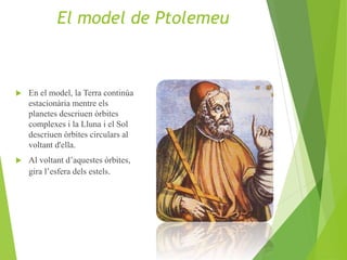  En el model, la Terra continúa
estacionària mentre els
planetes descriuen òrbites
complexes i la Lluna i el Sol
descriuen òrbites circulars al
voltant d'ella.
 Al voltant d’aquestes òrbites,
gira l’esfera dels estels.
El model de Ptolemeu
 