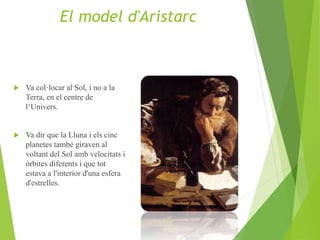  Va col·locar al Sol, i no a la
Terra, en el centre de
l‘Univers.
 Va dir que la Lluna i els cinc
planetes també giraven al
voltant del Sol amb velocitats i
òrbites diferents i que tot
estava a l'interior d'una esfera
d'estrelles.
El model d'Aristarc
 