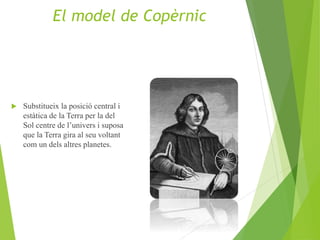  Substitueix la posició central i
estàtica de la Terra per la del
Sol centre de l’univers i suposa
que la Terra gira al seu voltant
com un dels altres planetes.
El model de Copèrnic
 