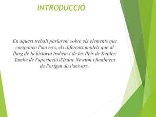 INTRODUCCIÓ
En aquest treball parlarem sobre els elements que
componen l'univers, els diferents models que al
llarg de la història trobem i de les lleis de Kepler.
També de l'aportació d'Isaac Newton i finalment
de l'origen de l'univers.
 