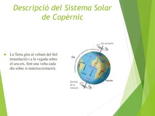  La Terra gira al voltant del Sol
(translació) i a la vegada sobre
el seu eix, fent una volta cada
dia sobre sí mateixa (rotació).
Descripció del Sistema Solar
de Copèrnic
 