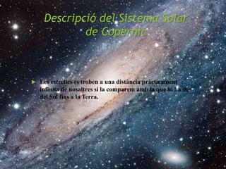 Descripció del Sistema Solar
de Copèrnic
 Les estrelles es troben a una distància pràcticament
infinita de nosaltres si la comparem amb la que hi ha des
del Sol fins a la Terra.
 