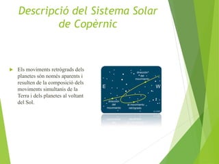  Els moviments retrògrads dels
planetes són només aparents i
resulten de la composició dels
moviments simultanis de la
Terra i dels planetes al voltant
del Sol.
Descripció del Sistema Solar
de Copèrnic
 