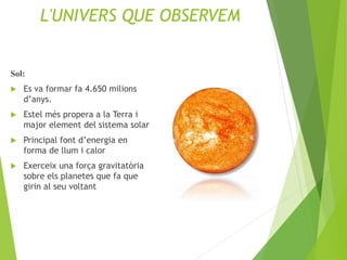 L'UNIVERS QUE OBSERVEM
Sol:
 Es va formar fa 4.650 milions
d’anys.
 Estel més propera a la Terra i
major element del sistema solar
 Principal font d’energia en
forma de llum i calor
 Exerceix una força gravitatòria
sobre els planetes que fa que
girin al seu voltant
 