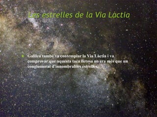 Les estrelles de la Via Làctia
 Galileu també va contemplar la Via Làctia i va
comprovar que aquesta taca lletosa no era més que un
conglomerat d'innombrables estrelles.
 