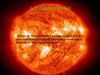 Les taques del Sol
 Al març de 1611 va descobrir les taques solars, però les
seves conviccions religioses li empenyien a creure que el
Sol havia de ser perfecte i inalterable.
 