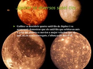 Júpiter té diversos satèl·lits
 Galileu va descobrir quatre satèl·lits de Júpiter i va
aconseguir demostrar que els satèl·lits que orbitaven més
a prop del planeta es movien a major velocitat que els
que, en els seus recorreguts, s'allunyaven més d'ell.
 