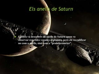 Els anells de Saturn
 Galileu va descobrir els anells de Saturn quan va
observar repetides vegades el planeta, però els va calificar
no com a anells, sinó com a “protuberàncies”.
 