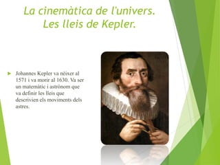  Johannes Kepler va nèixer al
1571 i va morir al 1630. Va ser
un matemàtic i astrònom que
va definir les lleis que
descrivien els moviments dels
astres.
La cinemàtica de l'univers.
Les lleis de Kepler.
 