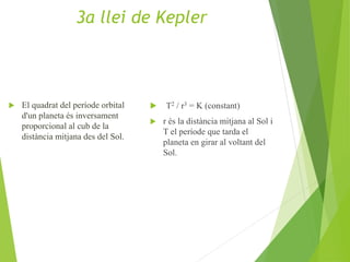 El quadrat del període orbital
d'un planeta és inversament
proporcional al cub de la
distància mitjana des del Sol.
 T2 / r3 = K (constant)
 r és la distància mitjana al Sol i
T el període que tarda el
planeta en girar al voltant del
Sol.
3a llei de Kepler
 