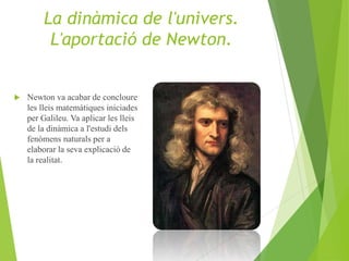  Newton va acabar de concloure
les lleis matemàtiques iniciades
per Galileu. Va aplicar les lleis
de la dinàmica a l'estudi dels
fenòmens naturals per a
elaborar la seva explicació de
la realitat.
La dinàmica de l'univers.
L'aportació de Newton.
 