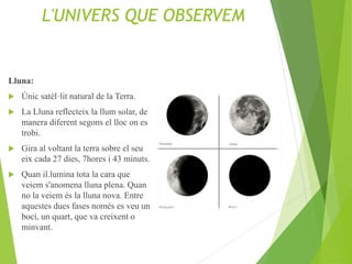L'UNIVERS QUE OBSERVEM
Lluna:
 Únic satèl·lit natural de la Terra.
 La Lluna reflecteix la llum solar, de
manera diferent segons el lloc on es
trobi.
 Gira al voltant la terra sobre el seu
eix cada 27 dies, 7hores i 43 minuts.
 Quan il.lumina tota la cara que
veiem s'anomena lluna plena. Quan
no la veiem és la lluna nova. Entre
aquestes dues fases només es veu un
bocí, un quart, que va creixent o
minvant.
 