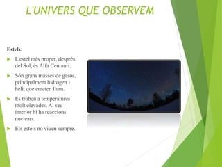 L'UNIVERS QUE OBSERVEM
Estels:
 L'estel més proper, després
del Sol, és Alfa Centauri.
 Són grans masses de gasos,
principalment hidrogen i
heli, que emeten llum.
 Es troben a temperatures
molt elevades. Al seu
interior hi ha reaccions
nuclears.
 Els estels no viuen sempre.
 