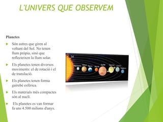 L'UNIVERS QUE OBSERVEM
Planetes
 Són astres que giren al
voltant del Sol. No tenen
llum pròpia, sinó que
reflecteixen la llum solar.
 Els planetes tenen diversos
moviments: el de rotació i el
de translació.
 Els planetes tenen forma
gairebé esfèrica.
 Els materials més compactes
són al nucli.
 Els planetes es van formar
fa uns 4.500 milions d'anys.
 