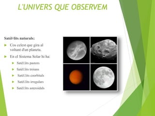 L'UNIVERS QUE OBSERVEM
Satèl·lits naturals:
 Cos celest que gira al
voltant d'un planeta.
 En el Sistema Solar hi ha:
 Satèl.lits pastors
 Satèl.lits troians
 Satèl.lits coorbitals
 Satèl.lits irregulars
 Satèl.lits asteroidals
 