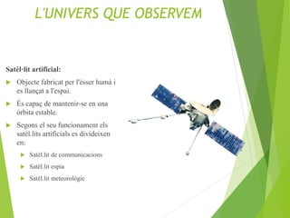 L'UNIVERS QUE OBSERVEM
Satèl·lit artificial:
 Objecte fabricat per l'ésser humà i
es llançat a l'espai.
 És capaç de mantenir-se en una
òrbita estable.
 Segons el seu funcionament els
satèl.lits artificials es divideixen
en:
 Satèl.lit de communicacions
 Satèl.lit espia
 Satèl.lit meteorològic
 
