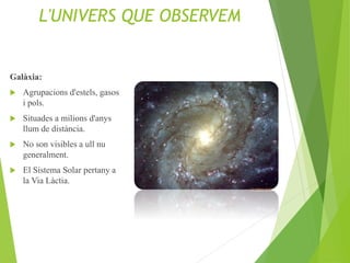 L'UNIVERS QUE OBSERVEM
Galàxia:
 Agrupacions d'estels, gasos
i pols.
 Situades a milions d'anys
llum de distància.
 No son visibles a ull nu
generalment.
 El Sistema Solar pertany a
la Via Làctia.
 